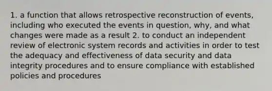 1. a function that allows retrospective reconstruction of events, including who executed the events in question, why, and what changes were made as a result 2. to conduct an independent review of electronic system records and activities in order to test the adequacy and effectiveness of data security and data integrity procedures and to ensure compliance with established policies and procedures