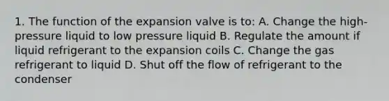 1. The function of the expansion valve is to: A. Change the high-pressure liquid to low pressure liquid B. Regulate the amount if liquid refrigerant to the expansion coils C. Change the gas refrigerant to liquid D. Shut off the flow of refrigerant to the condenser