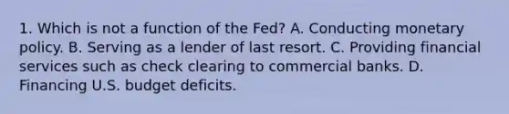 1. Which is not a function of the Fed? A. Conducting monetary policy. B. Serving as a lender of last resort. C. Providing financial services such as check clearing to commercial banks. D. Financing U.S. budget deficits.