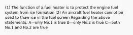 (1) The function of a fuel heater is to protect the engine fuel system from ice formation (2) An aircraft fuel heater cannot be used to thaw ice in the fuel screen Regarding the above statements, A—only No.1 is true B—only No.2 is true C—both No.1 and No.2 are true