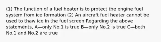 (1) The function of a fuel heater is to protect the engine fuel system from ice formation (2) An aircraft fuel heater cannot be used to thaw ice in the fuel screen Regarding the above statements, A—only No.1 is true B—only No.2 is true C—both No.1 and No.2 are true