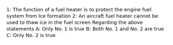 1: The function of a fuel heater is to protect the engine fuel system from Ice formation 2: An aircraft fuel heater cannot be used to thaw ice in the fuel screen Regarding the above statements A: Only No. 1 is true B: Both No. 1 and No. 2 are true C: Only No. 2 is true