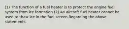 (1) The function of a fuel heater is to protect the engine fuel system from ice formation.(2) An aircraft fuel heater cannot be used to thaw ice in the fuel screen.Regarding the above statements,