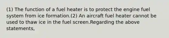 (1) The function of a fuel heater is to protect the engine fuel system from ice formation.(2) An aircraft fuel heater cannot be used to thaw ice in the fuel screen.Regarding the above statements,