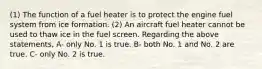 (1) The function of a fuel heater is to protect the engine fuel system from ice formation. (2) An aircraft fuel heater cannot be used to thaw ice in the fuel screen. Regarding the above statements, A- only No. 1 is true. B- both No. 1 and No. 2 are true. C- only No. 2 is true.