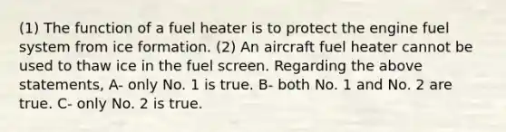 (1) The function of a fuel heater is to protect the engine fuel system from ice formation. (2) An aircraft fuel heater cannot be used to thaw ice in the fuel screen. Regarding the above statements, A- only No. 1 is true. B- both No. 1 and No. 2 are true. C- only No. 2 is true.