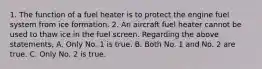 1. The function of a fuel heater is to protect the engine fuel system from ice formation. 2. An aircraft fuel heater cannot be used to thaw ice in the fuel screen. Regarding the above statements, A. Only No. 1 is true. B. Both No. 1 and No. 2 are true. C. Only No. 2 is true.