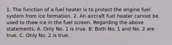 1. The function of a fuel heater is to protect the engine fuel system from ice formation. 2. An aircraft fuel heater cannot be used to thaw ice in the fuel screen. Regarding the above statements, A. Only No. 1 is true. B. Both No. 1 and No. 2 are true. C. Only No. 2 is true.