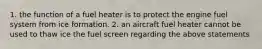 1. the function of a fuel heater is to protect the engine fuel system from ice formation. 2. an aircraft fuel heater cannot be used to thaw ice the fuel screen regarding the above statements