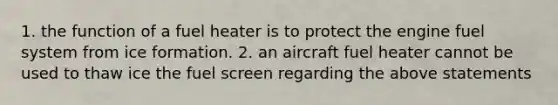 1. the function of a fuel heater is to protect the engine fuel system from ice formation. 2. an aircraft fuel heater cannot be used to thaw ice the fuel screen regarding the above statements