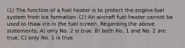 (1) The function of a fuel heater is to protect the engine fuel system from ice formation. (2) An aircraft fuel heater cannot be used to thaw ice in the fuel screen. Regarding the above statements, A) only No. 2 is true. B) both No. 1 and No. 2 are true. C) only No. 1 is true.