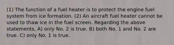 (1) The function of a fuel heater is to protect the engine fuel system from ice formation. (2) An aircraft fuel heater cannot be used to thaw ice in the fuel screen. Regarding the above statements, A) only No. 2 is true. B) both No. 1 and No. 2 are true. C) only No. 1 is true.