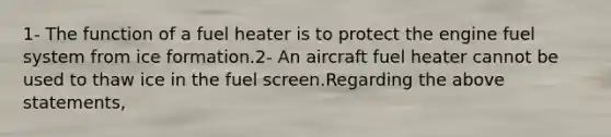 1- The function of a fuel heater is to protect the engine fuel system from ice formation.2- An aircraft fuel heater cannot be used to thaw ice in the fuel screen.Regarding the above statements,