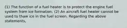 (1) The function of a fuel heater is to protect the engine fuel system from ice formation. (2) An aircraft fuel heater cannot be used to thaw ice in the fuel screen. Regarding the above statements,