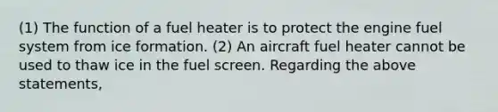 (1) The function of a fuel heater is to protect the engine fuel system from ice formation. (2) An aircraft fuel heater cannot be used to thaw ice in the fuel screen. Regarding the above statements,