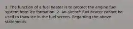 1. The function of a fuel heater is to protect the engine fuel system from ice formation. 2. An aircraft fuel heater cannot be used to thaw ice in the fuel screen. Regarding the above statements