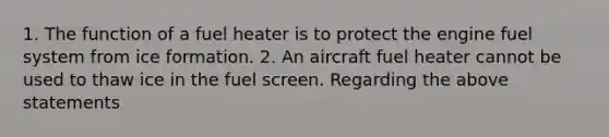 1. The function of a fuel heater is to protect the engine fuel system from ice formation. 2. An aircraft fuel heater cannot be used to thaw ice in the fuel screen. Regarding the above statements