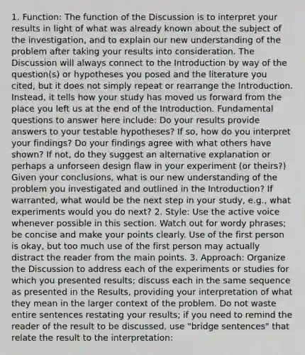 1. Function: The function of the Discussion is to interpret your results in light of what was already known about the subject of the investigation, and to explain our new understanding of the problem after taking your results into consideration. The Discussion will always connect to the Introduction by way of the question(s) or hypotheses you posed and the literature you cited, but it does not simply repeat or rearrange the Introduction. Instead, it tells how your study has moved us forward from the place you left us at the end of the Introduction. Fundamental questions to answer here include: Do your results provide answers to your testable hypotheses? If so, how do you interpret your findings? Do your findings agree with what others have shown? If not, do they suggest an alternative explanation or perhaps a unforseen design flaw in your experiment (or theirs?) Given your conclusions, what is our new understanding of the problem you investigated and outlined in the Introduction? If warranted, what would be the next step in your study, e.g., what experiments would you do next? 2. Style: Use the active voice whenever possible in this section. Watch out for wordy phrases; be concise and make your points clearly. Use of the first person is okay, but too much use of the first person may actually distract the reader from the main points. 3. Approach: Organize the Discussion to address each of the experiments or studies for which you presented results; discuss each in the same sequence as presented in the Results, providing your interpretation of what they mean in the larger context of the problem. Do not waste entire sentences restating your results; if you need to remind the reader of the result to be discussed, use "bridge sentences" that relate the result to the interpretation: