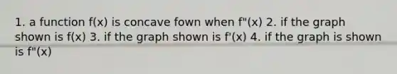 1. a function f(x) is concave fown when f"(x) 2. if the graph shown is f(x) 3. if the graph shown is f'(x) 4. if the graph is shown is f"(x)