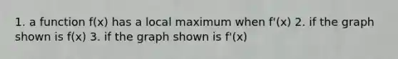1. a function f(x) has a local maximum when f'(x) 2. if the graph shown is f(x) 3. if the graph shown is f'(x)