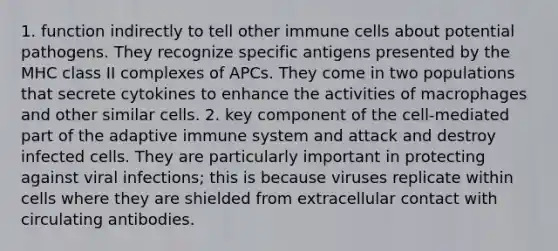 1. function indirectly to tell other immune cells about potential pathogens. They recognize specific antigens presented by the MHC class II complexes of APCs. They come in two populations that secrete cytokines to enhance the activities of macrophages and other similar cells. 2. key component of the cell-mediated part of the adaptive immune system and attack and destroy infected cells. They are particularly important in protecting against viral infections; this is because viruses replicate within cells where they are shielded from extracellular contact with circulating antibodies.