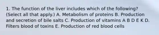 1. The function of the liver includes which of the following? (Select all that apply.) A. Metabolism of proteins B. Production and secretion of bile salts C. Production of vitamins A B D E K D. Filters blood of toxins E. Production of red blood cells