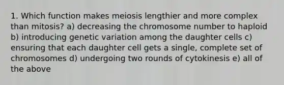 1. Which function makes meiosis lengthier and more complex than mitosis? a) decreasing the chromosome number to haploid b) introducing genetic variation among the daughter cells c) ensuring that each daughter cell gets a single, complete set of chromosomes d) undergoing two rounds of cytokinesis e) all of the above