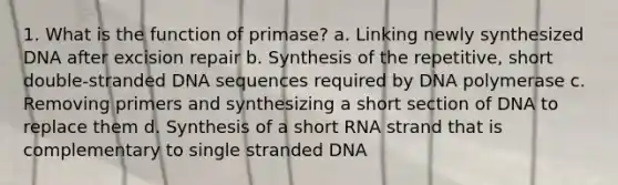 1. What is the function of primase? a. Linking newly synthesized DNA after excision repair b. Synthesis of the repetitive, short double-stranded DNA sequences required by DNA polymerase c. Removing primers and synthesizing a short section of DNA to replace them d. Synthesis of a short RNA strand that is complementary to single stranded DNA