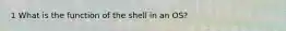 1 What is the function of the shell in an OS?