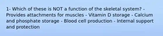 1- Which of these is NOT a function of the skeletal system? - Provides attachments for muscles - Vitamin D storage - Calcium and phosphate storage - Blood cell production - Internal support and protection