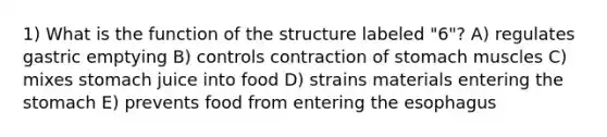 1) What is the function of the structure labeled "6"? A) regulates gastric emptying B) controls contraction of stomach muscles C) mixes stomach juice into food D) strains materials entering the stomach E) prevents food from entering the esophagus