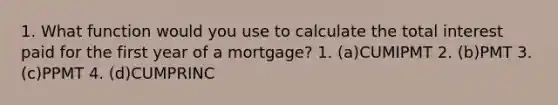 1. What function would you use to calculate the total interest paid for the first year of a mortgage? 1. (a)CUMIPMT 2. (b)PMT 3. (c)PPMT 4. (d)CUMPRINC