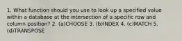 1. What function should you use to look up a specified value within a database at the intersection of a specific row and column position? 2. (a)CHOOSE 3. (b)INDEX 4. (c)MATCH 5. (d)TRANSPOSE