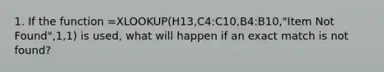 1. If the function =XLOOKUP(H13,C4:C10,B4:B10,"Item Not Found",1,1) is used, what will happen if an exact match is not found?