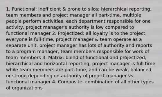 1. Functional: inefficient & prone to silos; hierarchical reporting, team members and project manager all part-time, multiple people perform activities, each department responsible for one activity, project manager's authority is low compared to functional manager 2. Projectized: all loyalty is to the project, everyone is full-time, project manager & team operate as a separate unit, project manager has lots of authority and reports to a program manager, team members responsible for work of team members 3. Matrix: blend of functional and projectized, hierarchical and horizontal reporting, project manager is full time while team members are part-time, and can be weak, balanced, or strong depending on authority of project manager vs. functional manager 4. Composite: combination of all other types of organizations