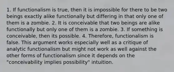 1. If functionalism is true, then it is impossible for there to be two beings exactly alike functionally but differing in that only one of them is a zombie. 2. It is conceivable that two beings are alike functionally but only one of them is a zombie. 3. If something is conceivable, then its possible. 4. Therefore, functionalism is false. This argument works especially well as a critique of analytic functionalism but might not work as well against the other forms of functionalism since it depends on the "conceivability implies possibility" intuition.