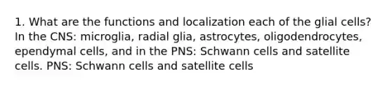 1. What are the functions and localization each of the glial cells? In the CNS: microglia, radial glia, astrocytes, oligodendrocytes, ependymal cells, and in the PNS: Schwann cells and satellite cells. PNS: Schwann cells and satellite cells