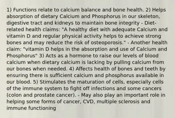 1) Functions relate to calcium balance and bone health. 2) Helps absorption of dietary Calcium and Phosphorus in our skeleton, digestive tract and kidneys to maintain bone integrity - Diet-related health claims: "A healthy diet with adequate Calcium and vitamin D and regular physical activity helps to achieve strong bones and may reduce the risk of osteoporosis." - Another health claim: "vitamin D helps in the absorption and use of Calcium and Phosphorus" 3) Acts as a hormone to raise our levels of blood calcium when dietary calcium is lacking by pulling calcium from our bones when needed. 4) Affects health of bones and teeth by ensuring there is sufficient calcium and phosphorus available in our blood. 5) Stimulates the maturation of cells, especially cells of the immune system to fight off infections and some cancers (colon and prostate cancer). - May also play an important role in helping some forms of cancer, CVD, multiple sclerosis and immune functioning