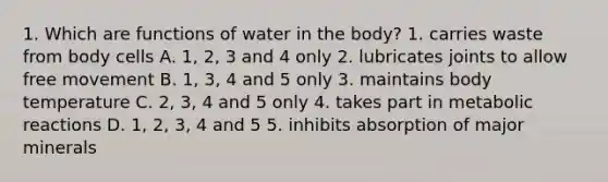 1. Which are functions of water in the body? 1. carries waste from body cells A. 1, 2, 3 and 4 only 2. lubricates joints to allow free movement B. 1, 3, 4 and 5 only 3. maintains body temperature C. 2, 3, 4 and 5 only 4. takes part in metabolic reactions D. 1, 2, 3, 4 and 5 5. inhibits absorption of major minerals