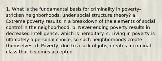 1. What is the fundamental basis for criminality in poverty-stricken neighborhoods, under social structure theory? a. Extreme poverty results in a breakdown of the elements of social control in the neighborhood. b. Never-ending poverty results in decreased intelligence, which is hereditary. c. Living in poverty is ultimately a personal choice, so such neighborhoods create themselves. d. Poverty, due to a lack of jobs, creates a criminal class that becomes accepted.