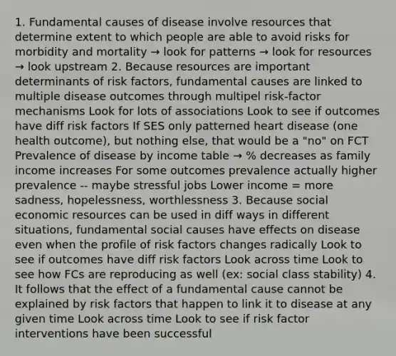 1. Fundamental causes of disease involve resources that determine extent to which people are able to avoid risks for morbidity and mortality → look for patterns → look for resources → look upstream 2. Because resources are important determinants of risk factors, fundamental causes are linked to multiple disease outcomes through multipel risk-factor mechanisms Look for lots of associations Look to see if outcomes have diff risk factors If SES only patterned heart disease (one health outcome), but nothing else, that would be a "no" on FCT Prevalence of disease by income table → % decreases as family income increases For some outcomes prevalence actually higher prevalence -- maybe stressful jobs Lower income = more sadness, hopelessness, worthlessness 3. Because social economic resources can be used in diff ways in different situations, fundamental social causes have effects on disease even when the profile of risk factors changes radically Look to see if outcomes have diff risk factors Look across time Look to see how FCs are reproducing as well (ex: social class stability) 4. It follows that the effect of a fundamental cause cannot be explained by risk factors that happen to link it to disease at any given time Look across time Look to see if risk factor interventions have been successful