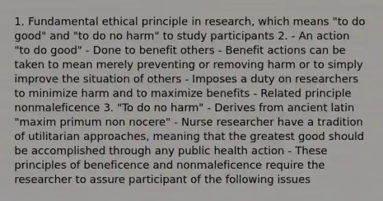 1. Fundamental ethical principle in research, which means "to do good" and "to do no harm" to study participants 2. - An action "to do good" - Done to benefit others - Benefit actions can be taken to mean merely preventing or removing harm or to simply improve the situation of others - Imposes a duty on researchers to minimize harm and to maximize benefits - Related principle nonmaleficence 3. "To do no harm" - Derives from ancient latin "maxim primum non nocere" - Nurse researcher have a tradition of utilitarian approaches, meaning that the greatest good should be accomplished through any public health action - These principles of beneficence and nonmaleficence require the researcher to assure participant of the following issues