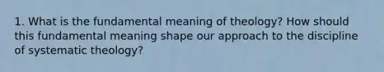 1. What is the fundamental meaning of theology? How should this fundamental meaning shape our approach to the discipline of systematic theology?