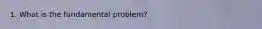 1. What is the fundamental problem?