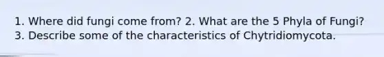 1. Where did fungi come from? 2. What are the 5 Phyla of Fungi? 3. Describe some of the characteristics of Chytridiomycota.