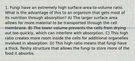 1. Fungi have an extremely high surface-area-to-volume ratio. What is the advantage of this to an organism that gets most of its nutrition through absorption? A) The larger surface area allows for more material to be transported through the cell membrane. B) The lower volume prevents the cells from drying out too quickly, which can interfere with absorption. C) This high ratio creates more room inside the cells for additional organelles involved in absorption. D) This high ratio means that fungi have a thick, fleshy structure that allows the fungi to store more of the food it absorbs.