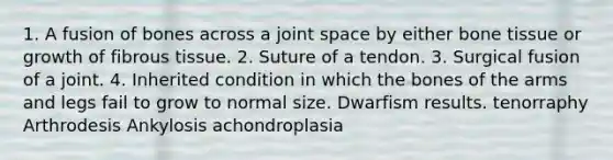 1. A fusion of bones across a joint space by either bone tissue or growth of fibrous tissue. 2. Suture of a tendon. 3. Surgical fusion of a joint. 4. Inherited condition in which the bones of the arms and legs fail to grow to normal size. Dwarfism results. tenorraphy Arthrodesis Ankylosis achondroplasia