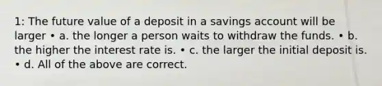 1: The future value of a deposit in a savings account will be larger • a. the longer a person waits to withdraw the funds. • b. the higher the interest rate is. • c. the larger the initial deposit is. • d. All of the above are correct.