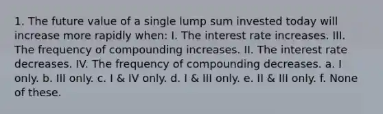 1. The future value of a single lump sum invested today will increase more rapidly when: I. The interest rate increases. III. The frequency of compounding increases. II. The interest rate decreases. IV. The frequency of compounding decreases. a. I only. b. III only. c. I & IV only. d. I & III only. e. II & III only. f. None of these.