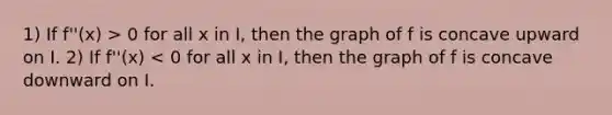 1) If f''(x) > 0 for all x in I, then the graph of f is concave upward on I. 2) If f''(x) < 0 for all x in I, then the graph of f is concave downward on I.